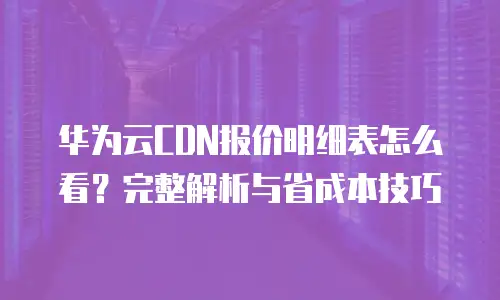 华为云CDN报价明细表怎么看？完整解析与省成本技巧