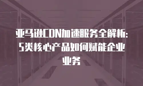 亚马逊CDN加速服务全解析：5类核心产品如何赋能企业业务