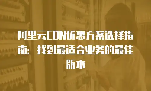 阿里云CDN优惠方案选择指南：找到最适合业务的最佳版本