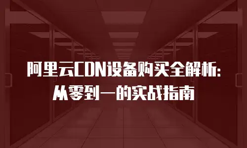 阿里云CDN设备购买全解析：从零到一的实战指南