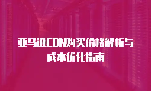 亚马逊CDN购买价格解析与成本优化指南