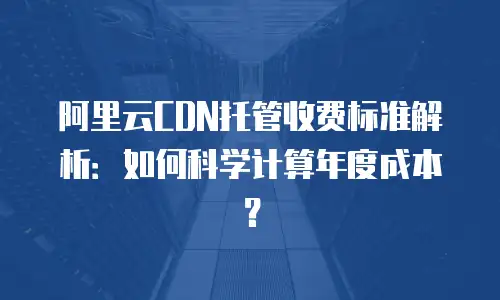 阿里云CDN托管收费标准解析：如何科学计算年度成本？