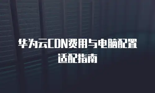 华为云CDN费用与电脑配置适配指南