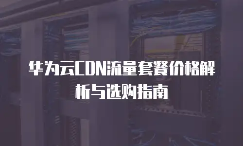 华为云CDN流量套餐价格解析与选购指南