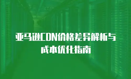 亚马逊CDN价格差异解析与成本优化指南