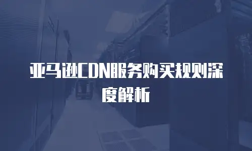 亚马逊CDN服务购买规则深度解析