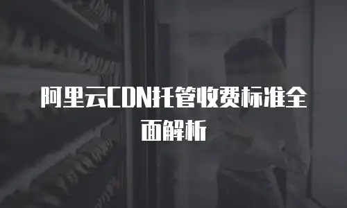 阿里云CDN托管收费标准全面解析