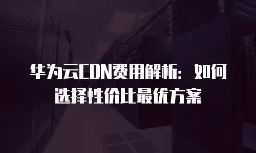 华为云CDN费用解析：如何选择性价比最优方案