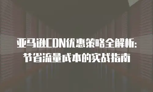 亚马逊CDN优惠策略全解析：节省流量成本的实战指南