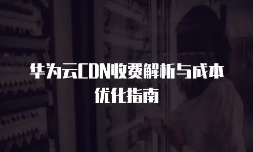 华为云CDN收费解析与成本优化指南