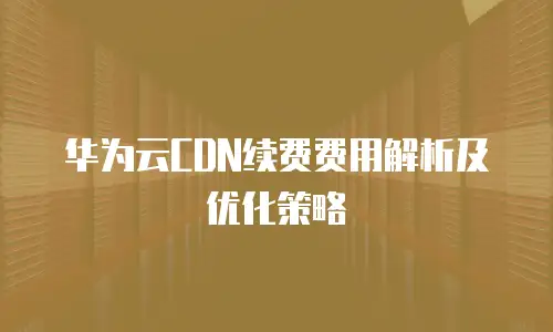 华为云CDN续费费用解析及优化策略