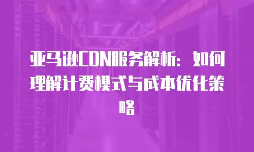 亚马逊CDN服务解析：如何理解计费模式与成本优化策略
