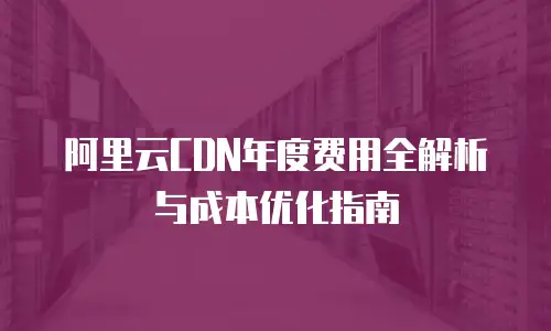 阿里云CDN年度费用全解析与成本优化指南