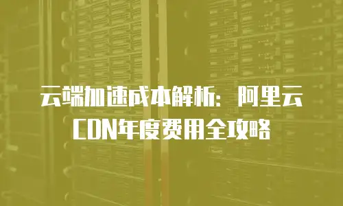 云端加速成本解析：阿里云CDN年度费用全攻略