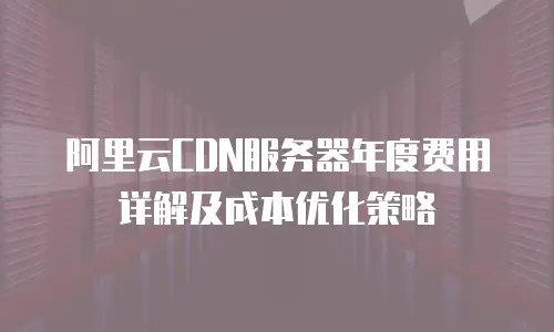 阿里云CDN服务器年度费用详解及成本优化策略