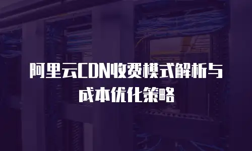 阿里云CDN收费模式解析与成本优化策略