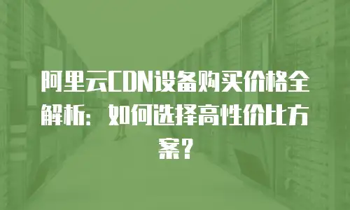阿里云CDN设备购买价格全解析：如何选择高性价比方案？