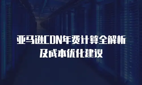 亚马逊CDN年费计算全解析及成本优化建议
