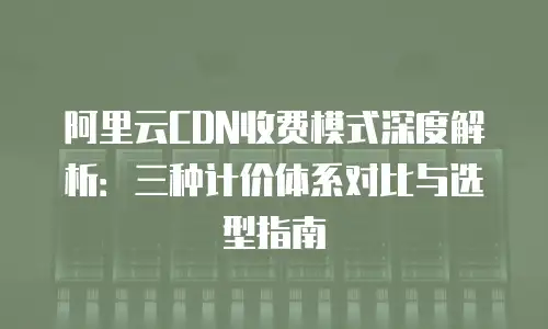 阿里云CDN收费模式深度解析：三种计价体系对比与选型指南