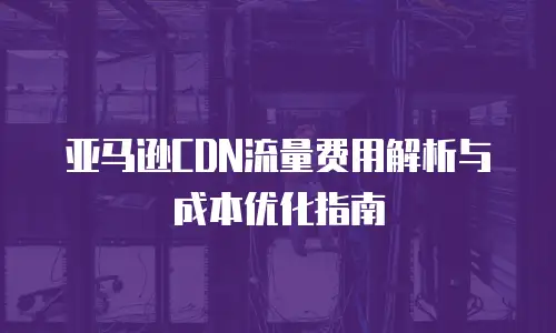 亚马逊CDN流量费用解析与成本优化指南