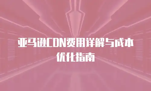 亚马逊CDN费用详解与成本优化指南