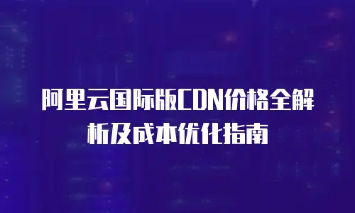 阿里云国际版CDN价格全解析及成本优化指南