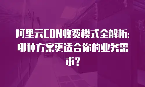阿里云CDN收费模式全解析：哪种方案更适合你的业务需求？