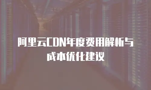 阿里云CDN年度费用解析与成本优化建议