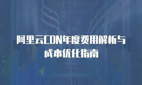 阿里云CDN年度费用解析与成本优化指南