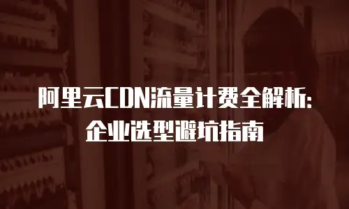 阿里云CDN流量计费全解析：企业选型避坑指南