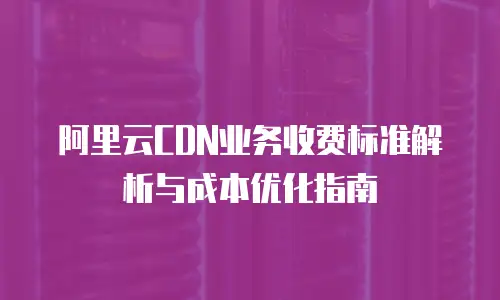 阿里云CDN业务收费标准解析与成本优化指南
