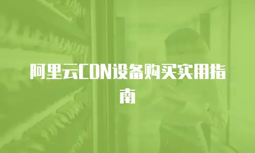 阿里云CDN设备购买实用指南