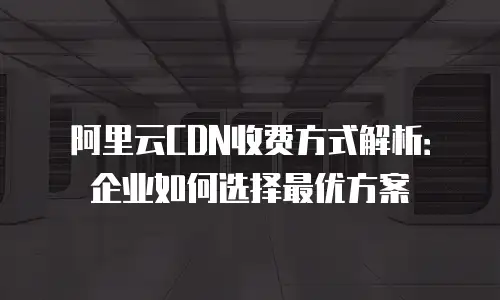 阿里云CDN收费方式解析：企业如何选择最优方案