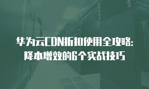 华为云CDN折扣使用全攻略：降本增效的6个实战技巧