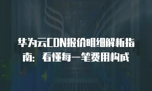 华为云CDN报价明细解析指南：看懂每一笔费用构成