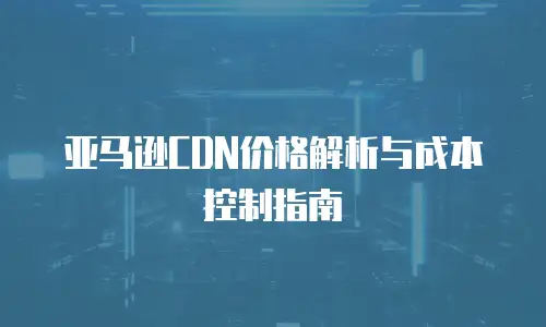 亚马逊CDN价格解析与成本控制指南