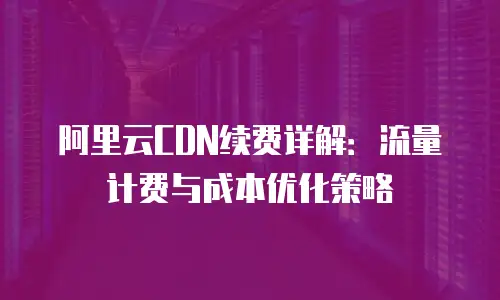 阿里云CDN续费详解：流量计费与成本优化策略