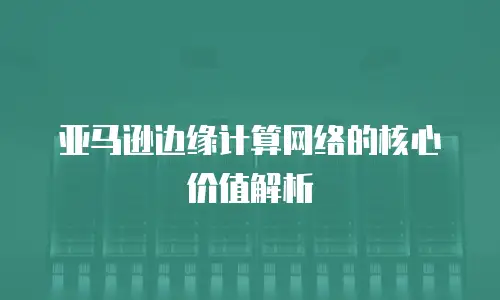 亚马逊边缘计算网络的核心价值解析