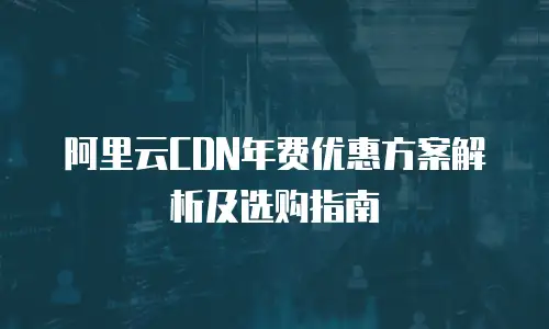 阿里云CDN年费优惠方案解析及选购指南