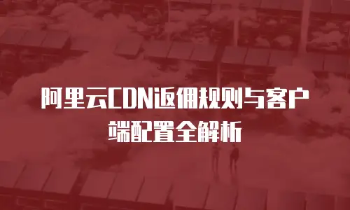 阿里云CDN返佣规则与客户端配置全解析