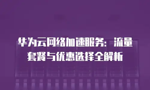 华为云网络加速服务：流量套餐与优惠选择全解析