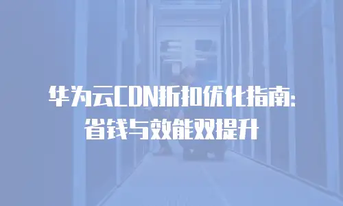 华为云CDN折扣优化指南：省钱与效能双提升