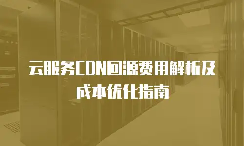 云服务CDN回源费用解析及成本优化指南