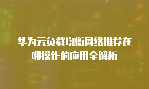 华为云负载均衡网络推荐在哪操作的应用全解析