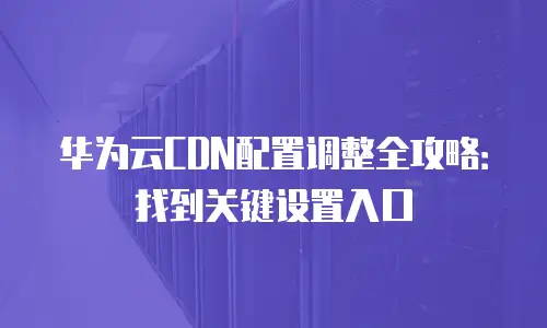 华为云CDN配置调整全攻略：找到关键设置入口