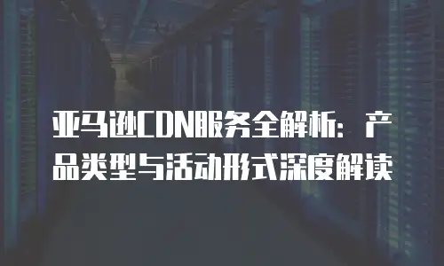 亚马逊CDN服务全解析：产品类型与活动形式深度解读