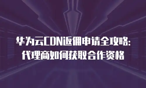 华为云CDN返佣申请全攻略：代理商如何获取合作资格