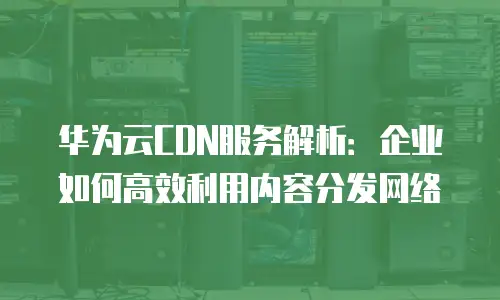 华为云CDN服务解析：企业如何高效利用内容分发网络