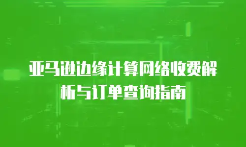 亚马逊边缘计算网络收费解析与订单查询指南