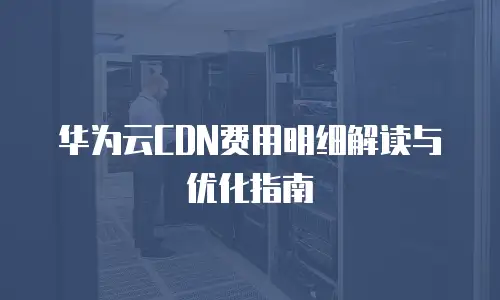 华为云CDN费用明细解读与优化指南